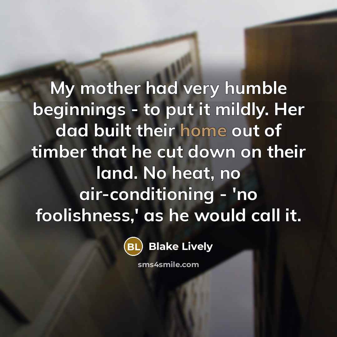 “My mother had very humble beginnings - to put it mildly. Her dad built their home out of timber that he cut down on their land. No heat, no air-conditioning - 'no foolishness,' as he would call it.” quote by Blake Lively