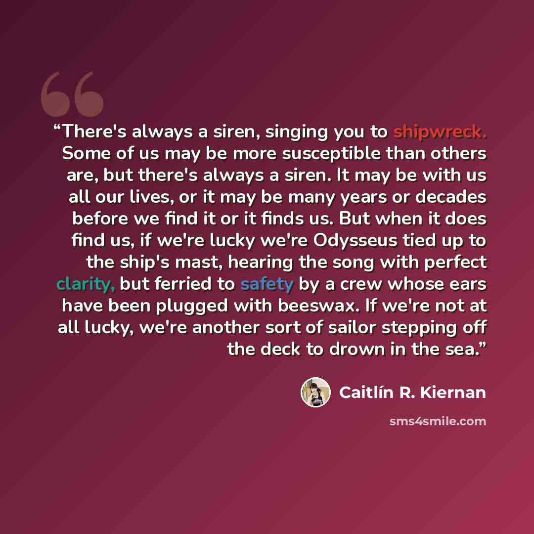 “There's always a siren, singing you to shipwreck. Some of us may be more susceptible than others are, but there's always a siren. It may be with us all our lives, or it may be many years or decades before we find it or it finds us. But when it does find us, if we're lucky we're Odysseus tied up to…” quote by Caitlín R. Kiernan