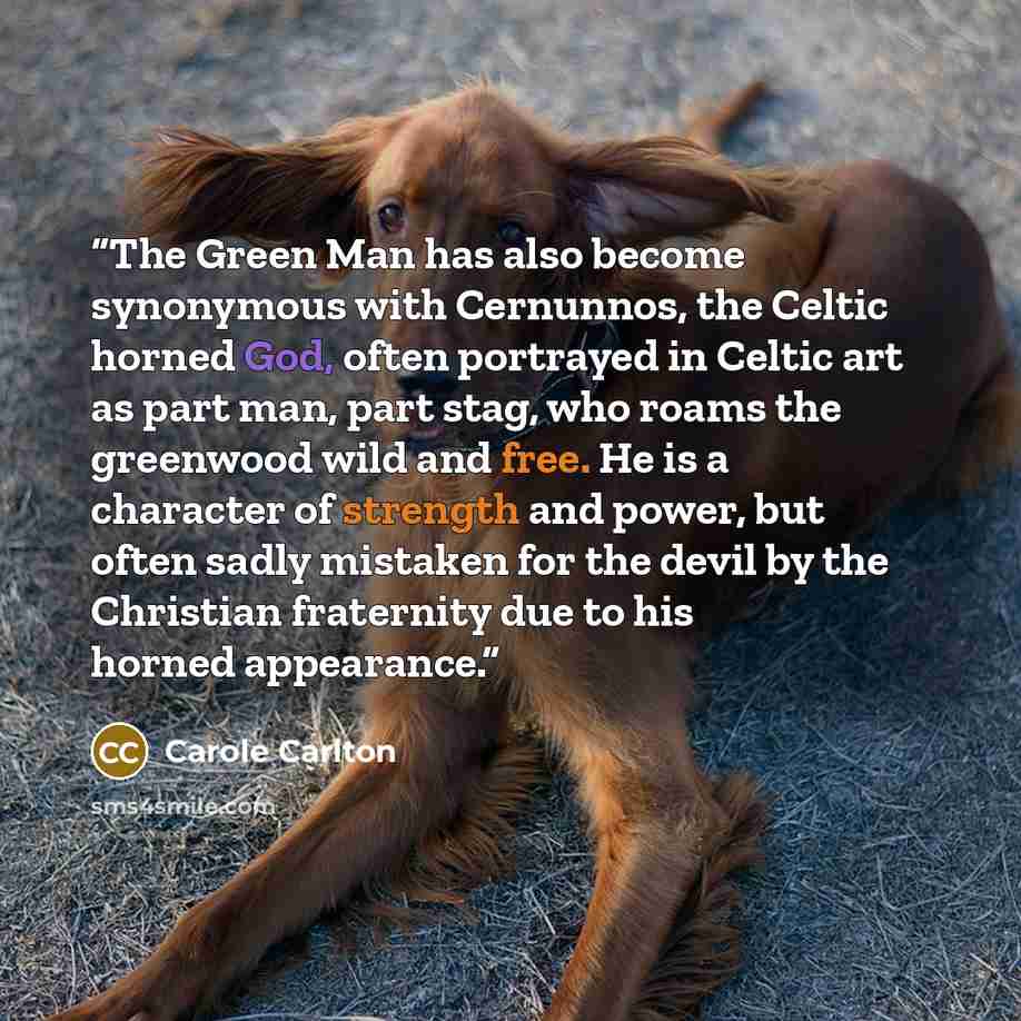 “The Green Man has also become synonymous with Cernunnos, the Celtic horned God, often portrayed in Celtic art as part man, part stag, who roams the greenwood wild and free. He is a character of strength and power, but often sadly mistaken for the devil by the Christian fraternity due to his horned…” quote by Carole Carlton