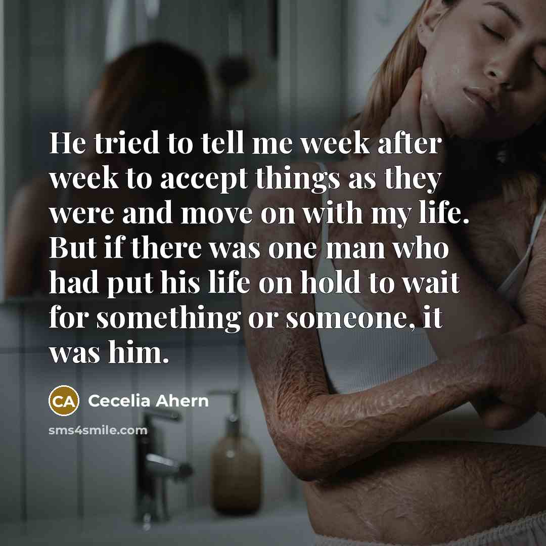 “He tried to tell me week after week to accept things as they were and move on with my life. But if there was one man who had put his life on hold to wait for something or someone, it was him.” quote by Cecelia Ahern