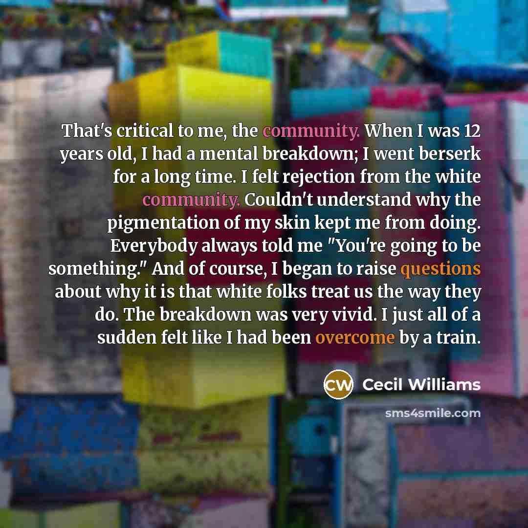 “That's critical to me, the community. When I was 12 years old, I had a mental breakdown; I went berserk for a long time. I felt rejection from the white community. Couldn't understand why the pigmentation of my skin kept me from doing. Everybody always told me "You're going to be something." And…” quote by Cecil Williams