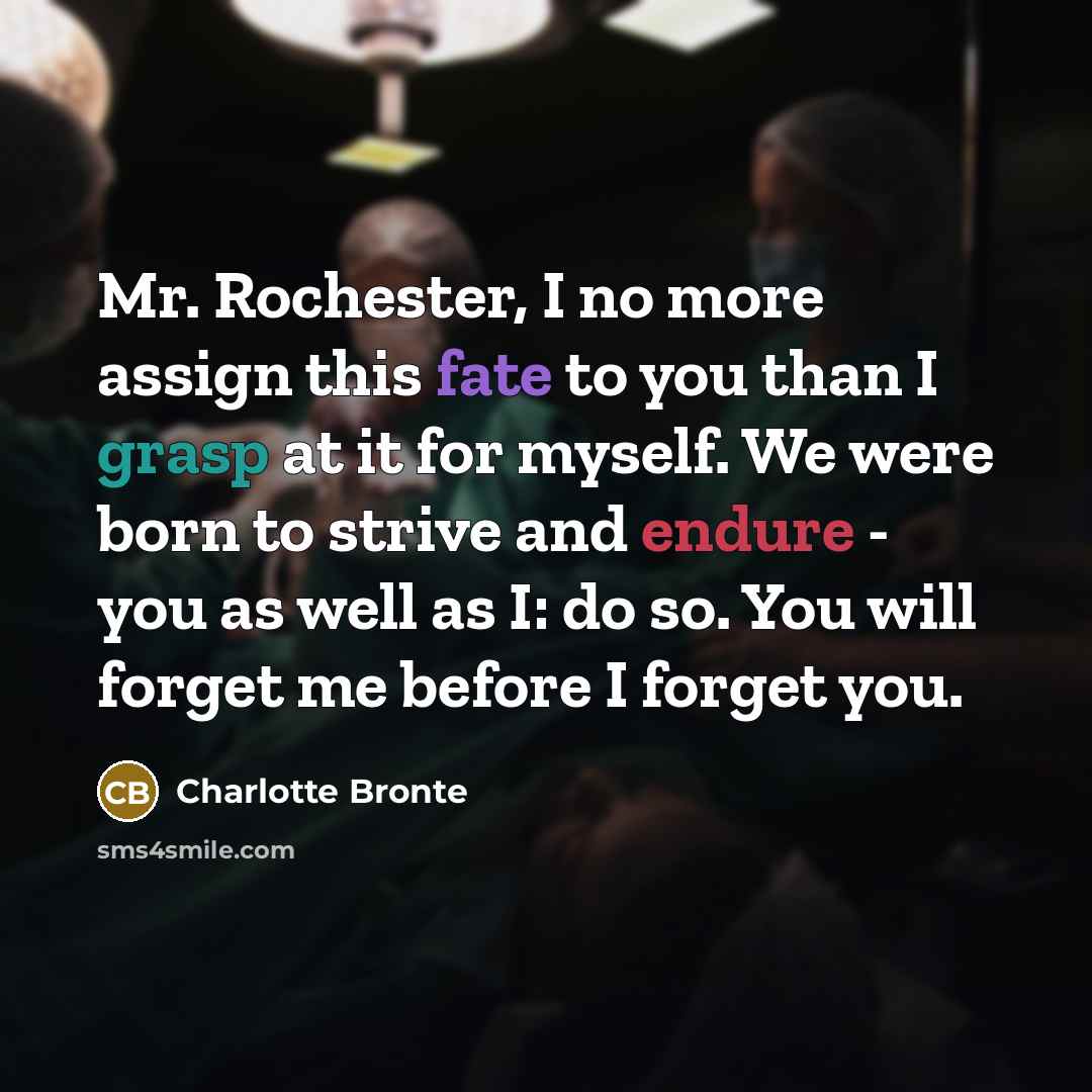 “Mr. Rochester, I no more assign this fate to you than I grasp at it for myself. We were born to strive and endure - you as well as I: do so. You will forget me before I forget you.” quote by Charlotte Bronte