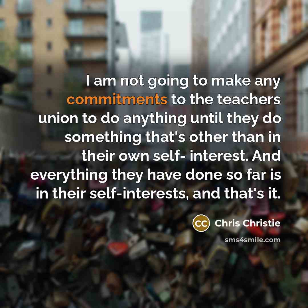 “I am not going to make any commitments to the teachers union to do anything until they do something that's other than in their own self- interest. And everything they have done so far is in their self-interests, and that's it.” quote by Chris Christie