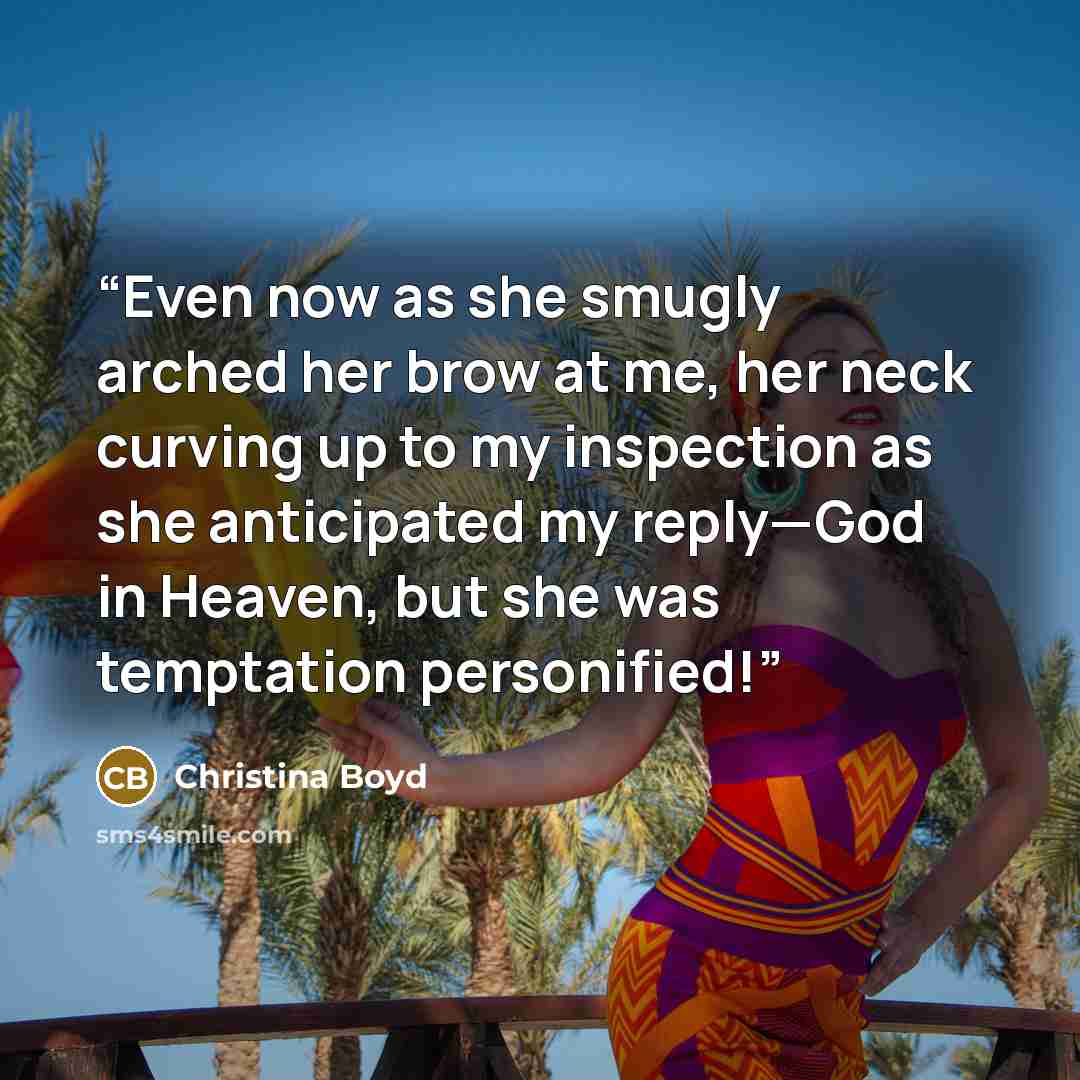 “Even now as she smugly arched her brow at me, her neck curving up to my inspection as she anticipated my reply—God in Heaven, but she was temptation personified!” quote by Christina Boyd