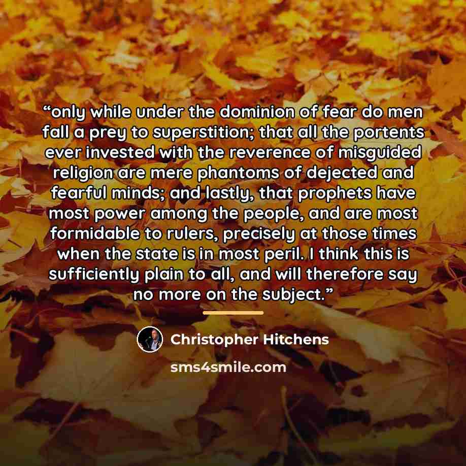 “only while under the dominion of fear do men fall a prey to superstition; that all the portents ever invested with the reverence of misguided religion are mere phantoms of dejected and fearful minds; and lastly, that prophets have most power among the people, and are most formidable to rulers…” quote by Christopher Hitchens