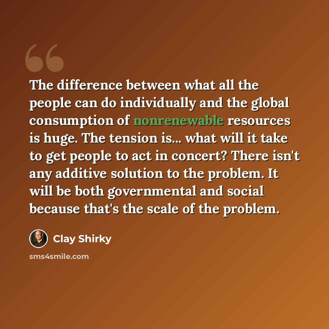 “The difference between what all the people can do individually and the global consumption of nonrenewable resources is huge. The tension is... what will it take to get people to act in concert? There isn't any additive solution to the problem. It will be both governmental and social because that's…” quote by Clay Shirky
