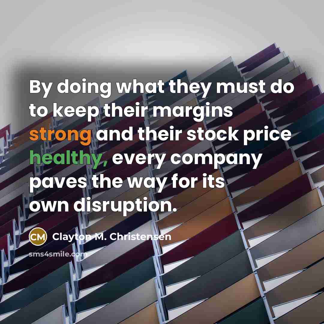 “By doing what they must do to keep their margins strong and their stock price healthy, every company paves the way for its own disruption.” quote by Clayton M. Christensen