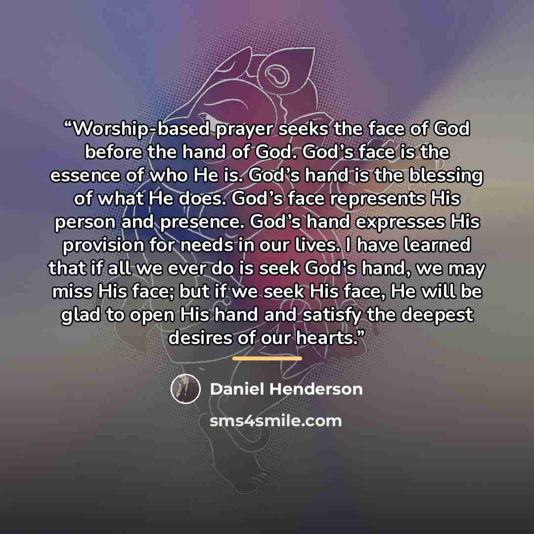 “Worship-based prayer seeks the face of God before the hand of God. God’s face is the essence of who He is. God’s hand is the blessing of what He does. God’s face represents His person and presence. God’s hand expresses His provision for needs in our lives. I have learned that if all we ever do is…” quote by Daniel Henderson