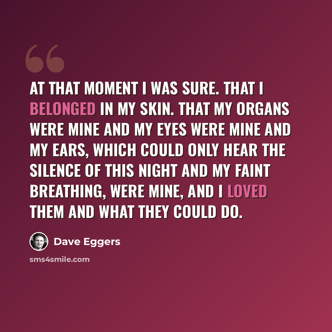 “At that moment I was sure. That I belonged in my skin. That my organs were mine and my eyes were mine and my ears, which could only hear the silence of this night and my faint breathing, were mine, and I loved them and what they could do.” quote by Dave Eggers