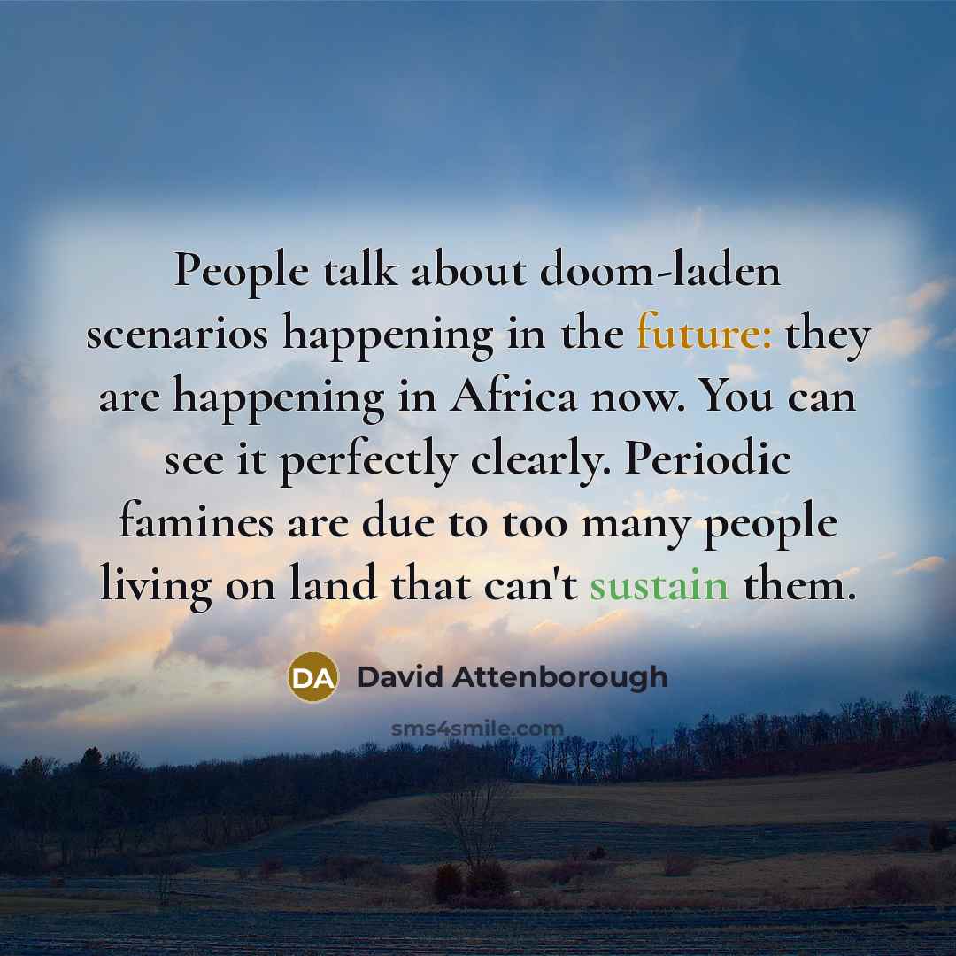 “People talk about doom-laden scenarios happening in the future: they are happening in Africa now. You can see it perfectly clearly. Periodic famines are due to too many people living on land that can't sustain them.” quote by David Attenborough