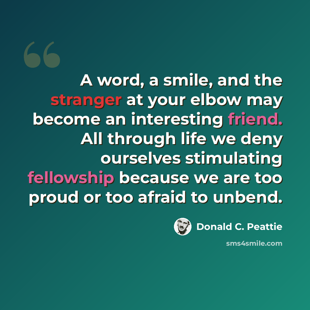 “A word, a smile, and the stranger at your elbow may become an interesting friend. All through life we deny ourselves stimulating fellowship because we are too proud or too afraid to unbend.” quote by Donald C. Peattie