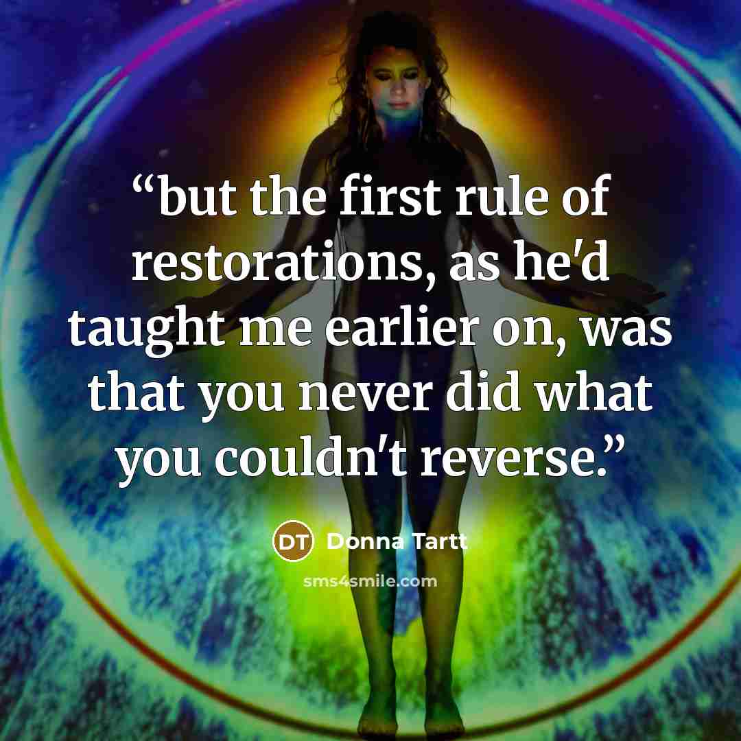 “but the first rule of restorations, as he'd taught me earlier on, was that you never did what you couldn't reverse.” quote by Donna Tartt