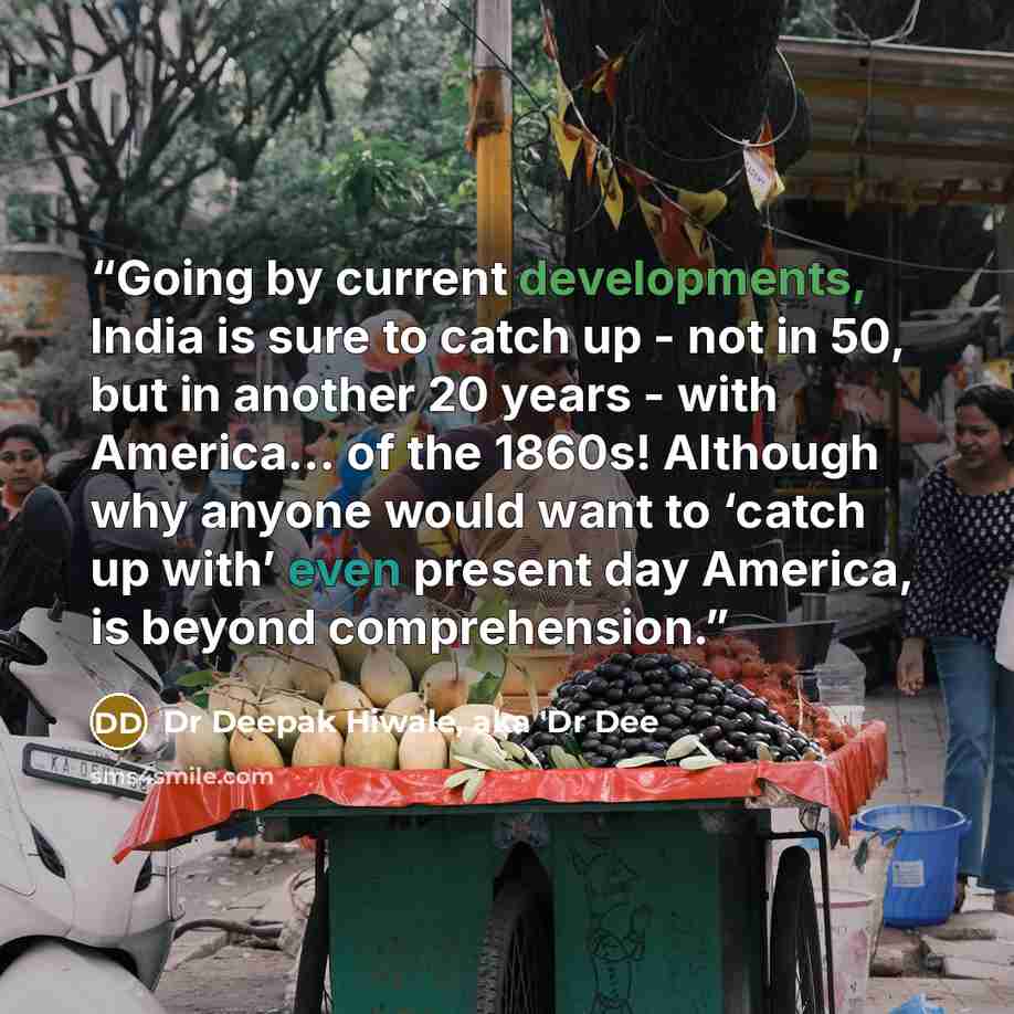 “Going by current developments, India is sure to catch up - not in 50, but in another 20 years - with America... of the 1860s! Although why anyone would want to ‘catch up with’ even present day America, is beyond comprehension.” quote by Dr Deepak Hiwale, aka 'Dr Dee