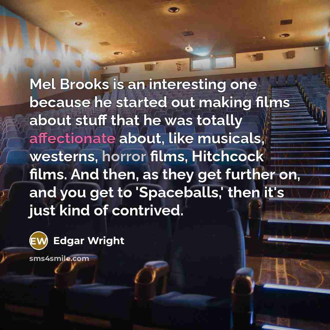 “Mel Brooks is an interesting one because he started out making films about stuff that he was totally affectionate about, like musicals, westerns, horror films, Hitchcock films. And then, as they get further on, and you get to 'Spaceballs,' then it's just kind of contrived.” quote by Edgar Wright
