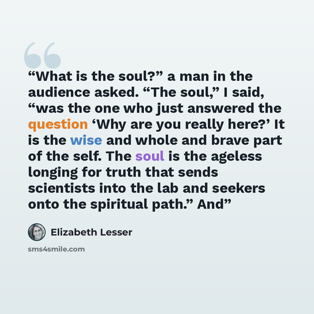 “What is the soul?” a man in the audience asked. “The soul,” I said, “was the one who just answered the question ‘Why are you really here?’ It is the wise and whole and brave part of the self. The soul is the ageless longing for truth that sends scientists into the lab and seekers onto the…” quote by Elizabeth Lesser