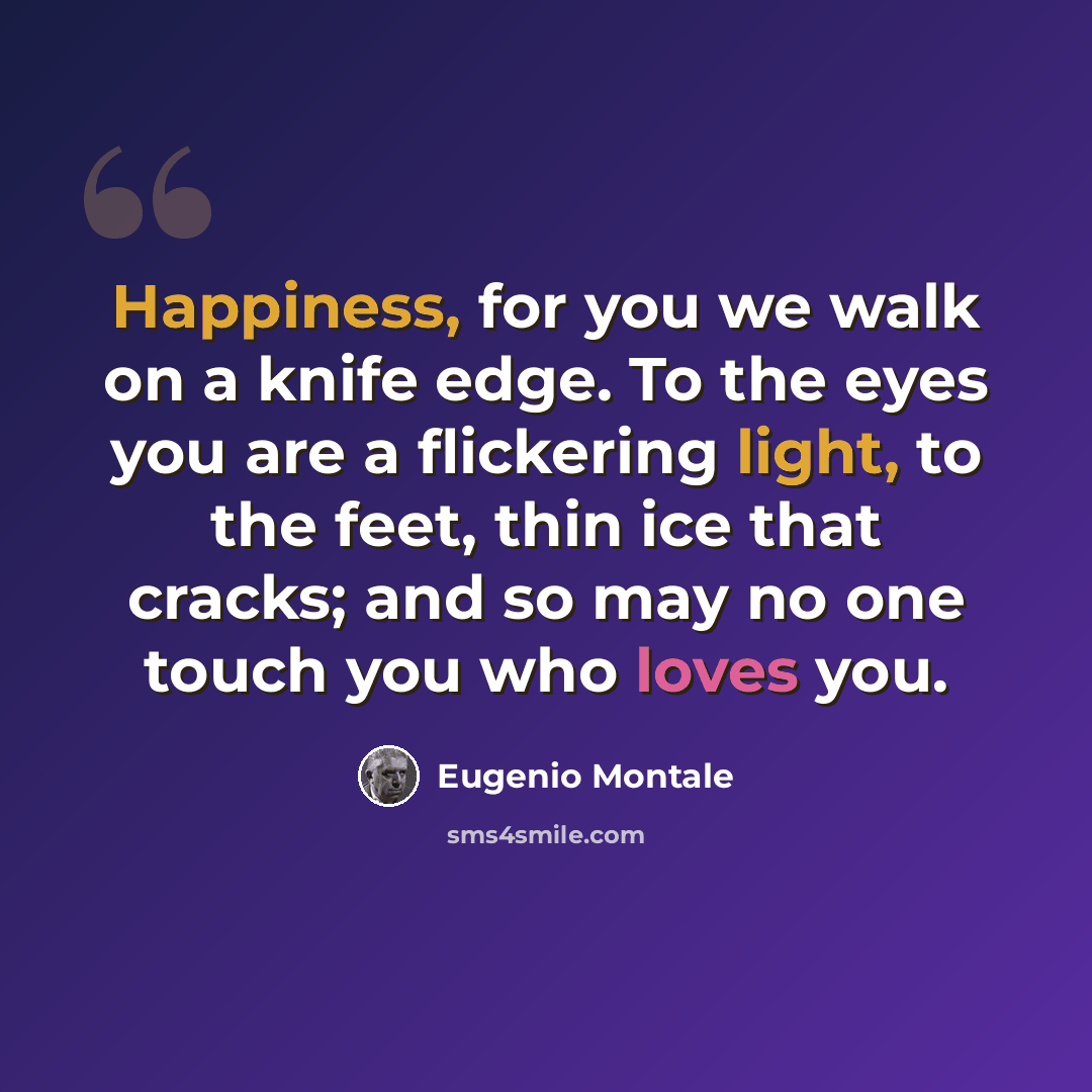 “Happiness, for you we walk on a knife edge. To the eyes you are a flickering light, to the feet, thin ice that cracks; and so may no one touch you who loves you.” quote by Eugenio Montale