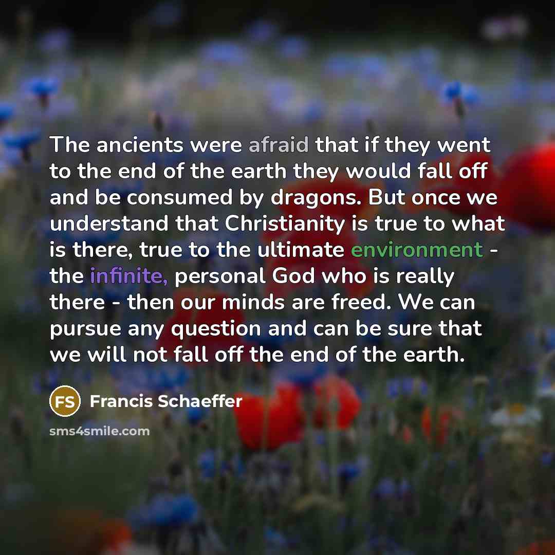 “The ancients were afraid that if they went to the end of the earth they would fall off and be consumed by dragons. But once we understand that Christianity is true to what is there, true to the ultimate environment - the infinite, personal God who is really there - then our minds are freed. We can…” quote by Francis Schaeffer