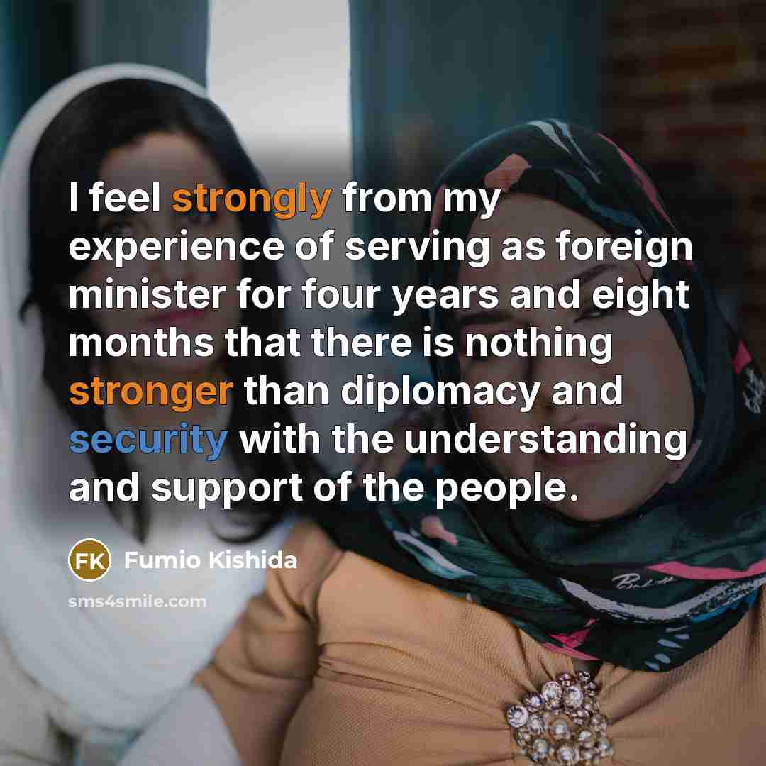 “I feel strongly from my experience of serving as foreign minister for four years and eight months that there is nothing stronger than diplomacy and security with the understanding and support of the people.” quote by Fumio Kishida