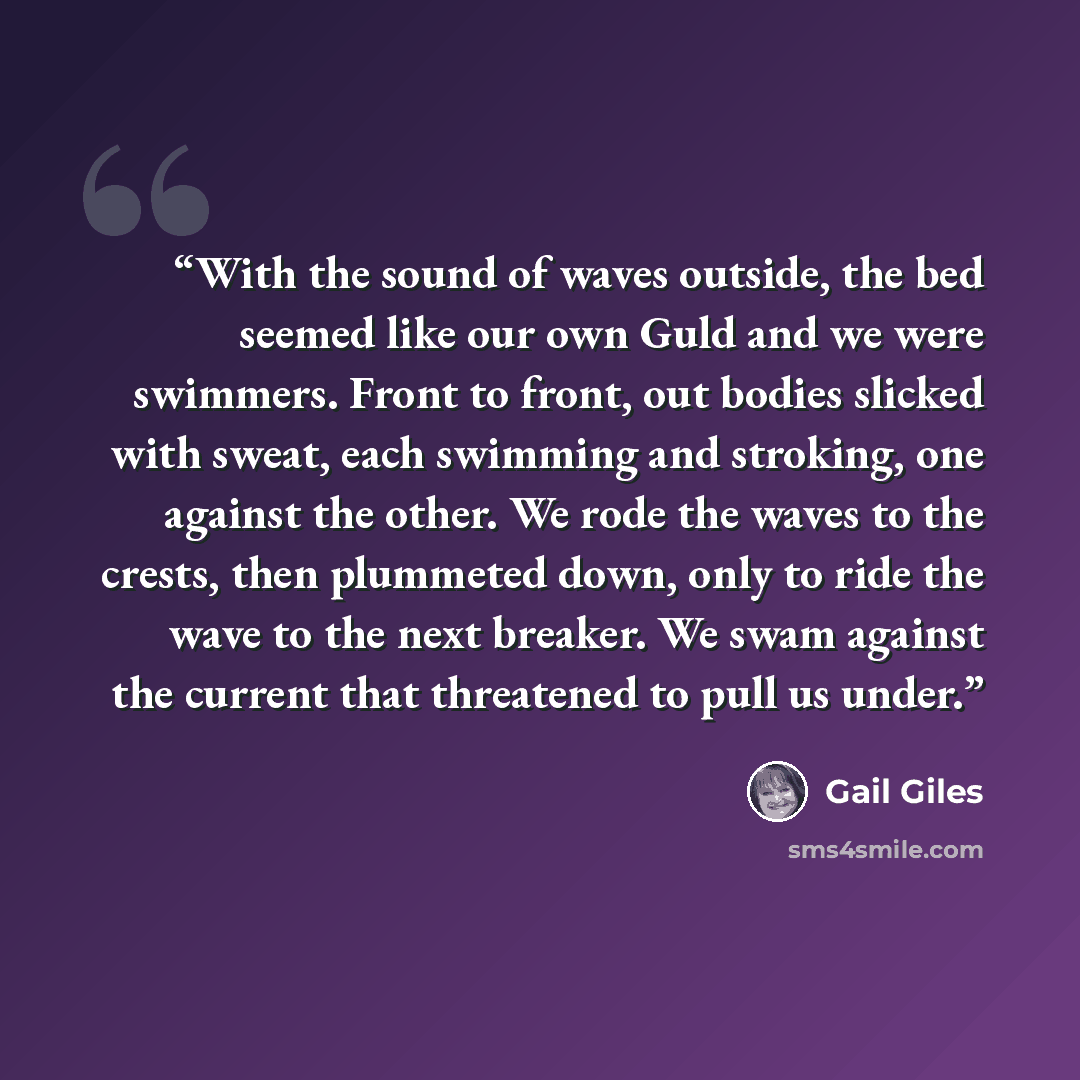 “With the sound of waves outside, the bed seemed like our own Guld and we were swimmers. Front to front, out bodies slicked with sweat, each swimming and stroking, one against the other. We rode the waves to the crests, then plummeted down, only to ride the wave to the next breaker. We swam against…” quote by Gail Giles