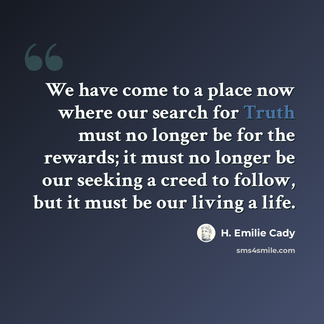 “We have come to a place now where our search for Truth must no longer be for the rewards; it must no longer be our seeking a creed to follow, but it must be our living a life.” quote by H. Emilie Cady