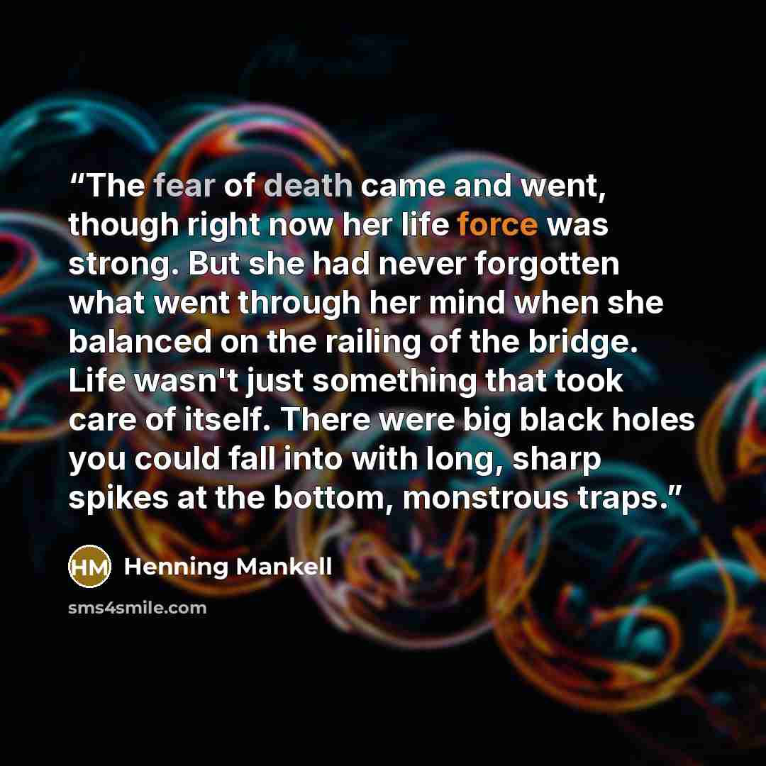 “The fear of death came and went, though right now her life force was strong. But she had never forgotten what went through her mind when she balanced on the railing of the bridge. Life wasn't just something that took care of itself. There were big black holes you could fall into with long, sharp…” quote by Henning Mankell