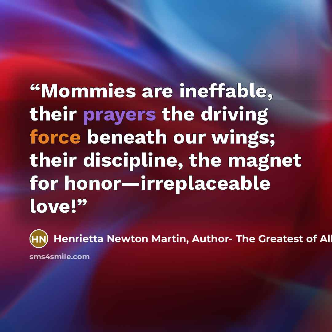 “Mommies are ineffable, their prayers the driving force beneath our wings; their discipline, the magnet for honor—irreplaceable love!” quote by Henrietta Newton Martin, Author- The Greatest of All Romances, Your Potters Call
