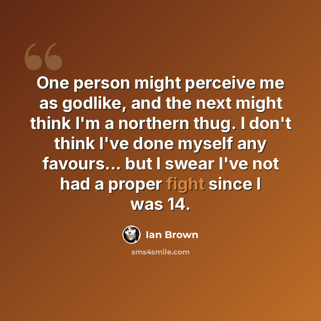 “One person might perceive me as godlike, and the next might think I'm a northern thug. I don't think I've done myself any favours... but I swear I've not had a proper fight since I was 14.” quote by Ian Brown