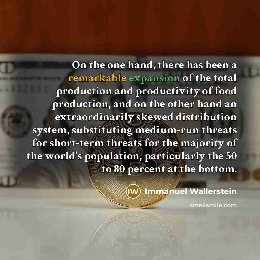 “On the one hand, there has been a remarkable expansion of the total production and productivity of food production, and on the other hand an extraordinarily skewed distribution system, substituting medium-run threats for short-term threats for the majority of the world's population, particularly…” quote by Immanuel Wallerstein