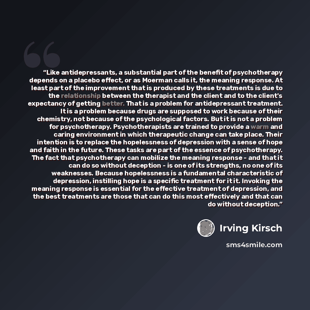 “Like antidepressants, a substantial part of the benefit of psychotherapy depends on a placebo effect, or as Moerman calls it, the meaning response. At least part of the improvement that is produced by these treatments is due to the relationship between the therapist and the client and to the…” quote by Irving Kirsch