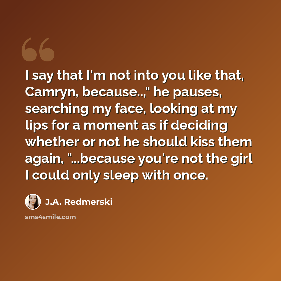 “I say that I'm not into you like that, Camryn, because..," he pauses, searching my face, looking at my lips for a moment as if deciding whether or not he should kiss them again, "...because you're not the girl I could only sleep with once.” quote by J.A. Redmerski