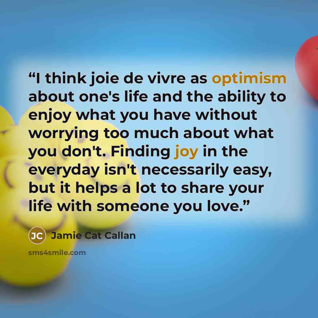 “I think joie de vivre as optimism about one's life and the ability to enjoy what you have without worrying too much about what you don't. Finding joy in the everyday isn't necessarily easy, but it helps a lot to share your life with someone you love.” quote by Jamie Cat Callan