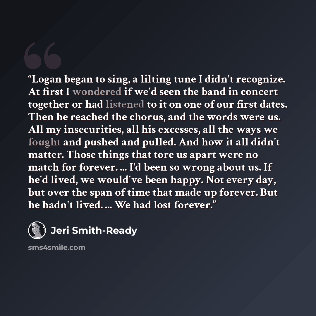 “Logan began to sing, a lilting tune I didn't recognize. At first I wondered if we'd seen the band in concert together or had listened to it on one of our first dates. Then he reached the chorus, and the words were us. All my insecurities, all his excesses, all the ways we fought and pushed and…” quote by Jeri Smith-Ready
