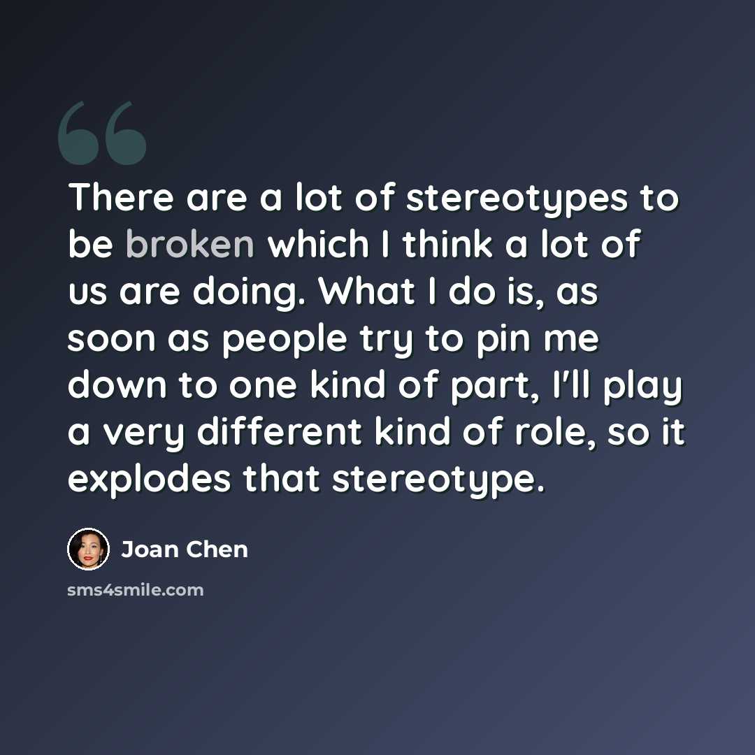 “There are a lot of stereotypes to be broken which I think a lot of us are doing. What I do is, as soon as people try to pin me down to one kind of part, I'll play a very different kind of role, so it explodes that stereotype.” quote by Joan Chen