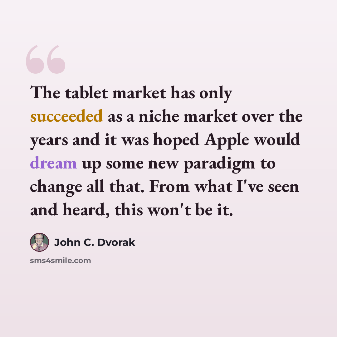 “The tablet market has only succeeded as a niche market over the years and it was hoped Apple would dream up some new paradigm to change all that. From what I've seen and heard, this won't be it.” quote by John C. Dvorak