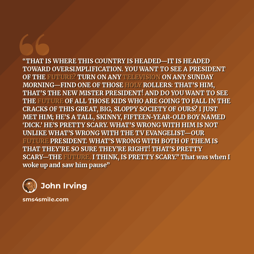 “THAT IS WHERE THIS COUNTRY IS HEADED—IT IS HEADED TOWARD OVERSIMPLIFICATION. YOU WANT TO SEE A PRESIDENT OF THE FUTURE? TURN ON ANY TELEVISION ON ANY SUNDAY MORNING—FIND ONE OF THOSE HOLY ROLLERS: THAT’S HIM, THAT’S THE NEW MISTER PRESIDENT! AND DO YOU WANT TO SEE THE FUTURE OF ALL THOSE KIDS WHO…” quote by John Irving