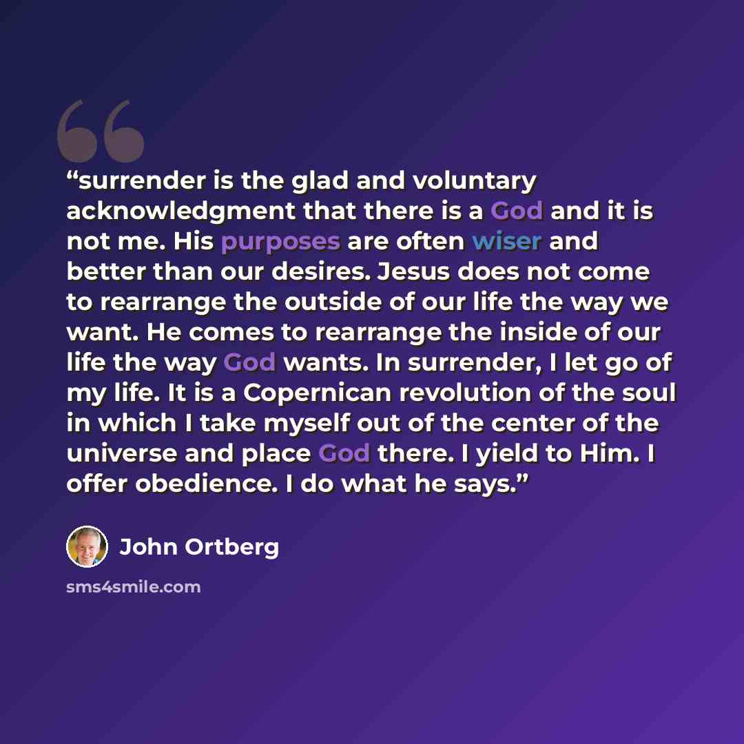“surrender is the glad and voluntary acknowledgment that there is a God and it is not me. His purposes are often wiser and better than our desires. Jesus does not come to rearrange the outside of our life the way we want. He comes to rearrange the inside of our life the way God wants. In surrender…” quote by John Ortberg