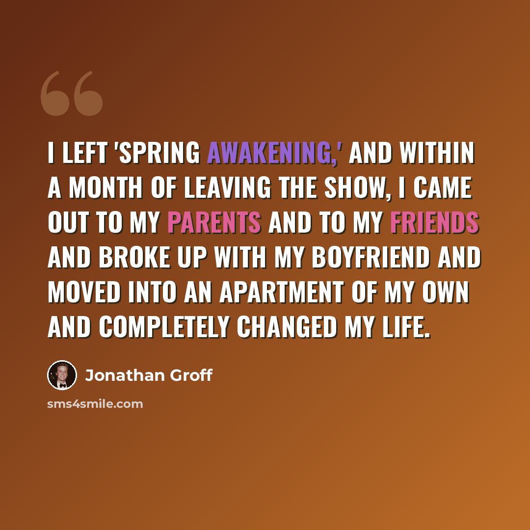 “I left 'Spring Awakening,' and within a month of leaving the show, I came out to my parents and to my friends and broke up with my boyfriend and moved into an apartment of my own and completely changed my life.” quote by Jonathan Groff