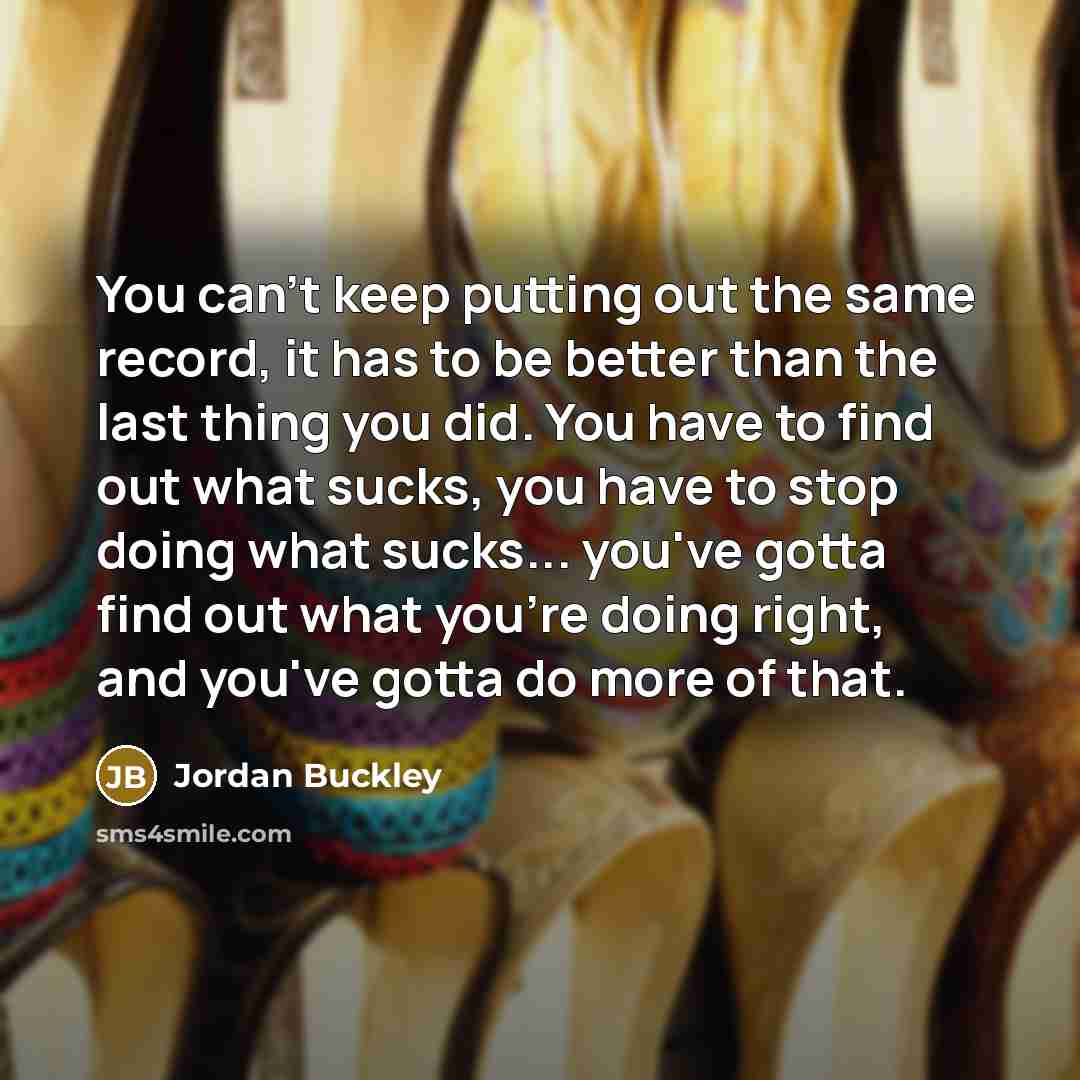“You can't keep putting out the same record, it has to be better than the last thing you did. You have to find out what sucks, you have to stop doing what sucks... you've gotta find out what you're doing right, and you've gotta do more of that.” quote by Jordan Buckley
