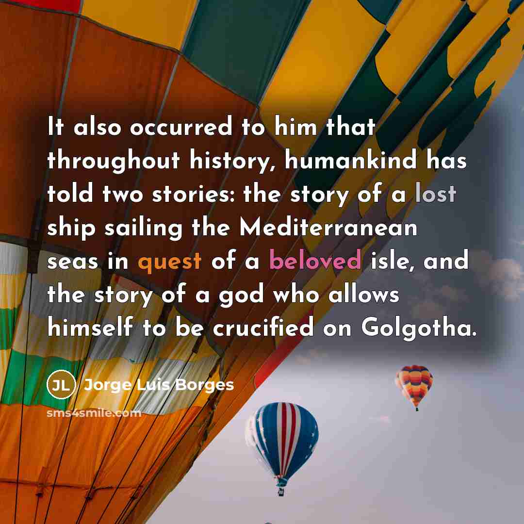 “It also occurred to him that throughout history, humankind has told two stories: the story of a lost ship sailing the Mediterranean seas in quest of a beloved isle, and the story of a god who allows himself to be crucified on Golgotha.” quote by Jorge Luis Borges