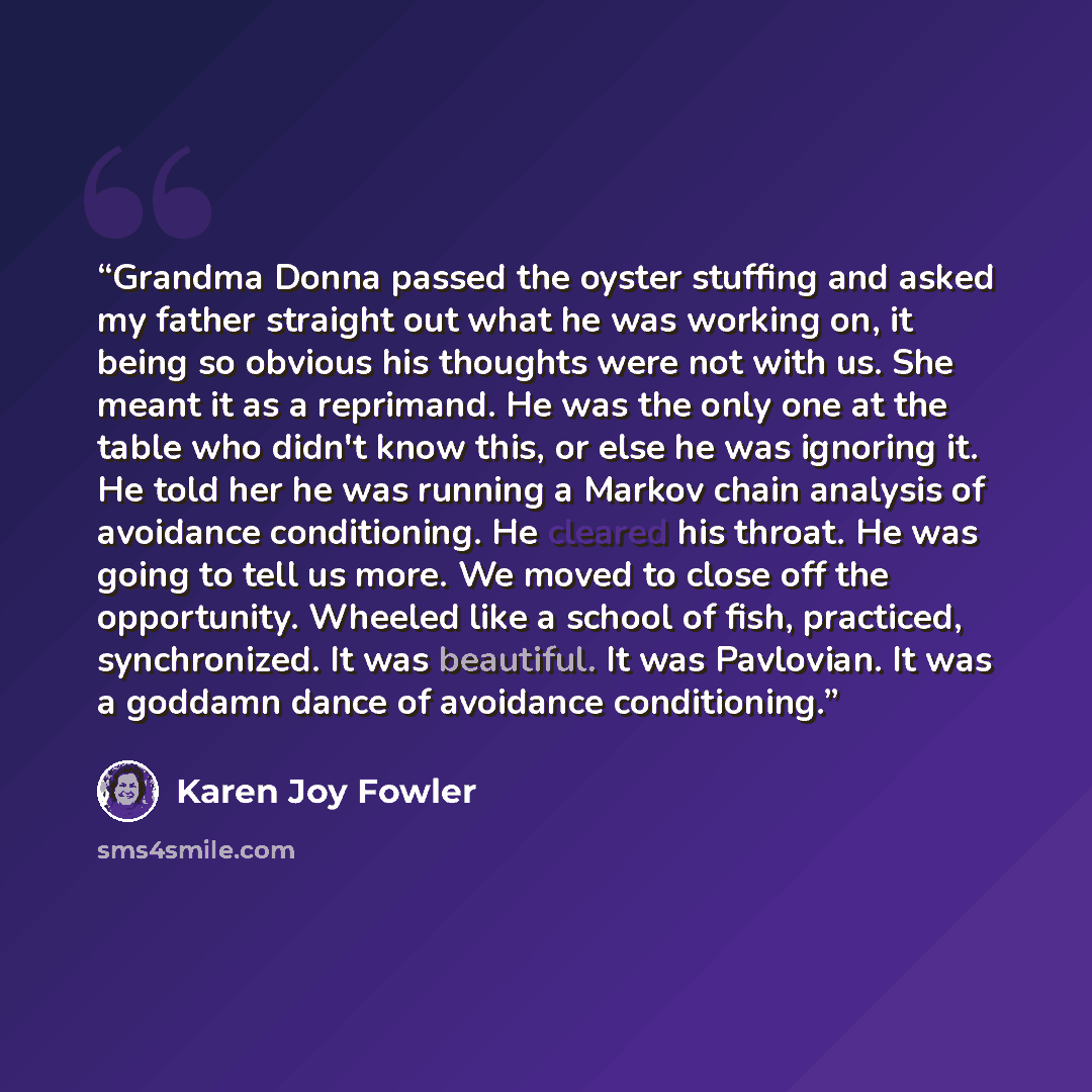 “Grandma Donna passed the oyster stuffing and asked my father straight out what he was working on, it being so obvious his thoughts were not with us. She meant it as a reprimand. He was the only one at the table who didn't know this, or else he was ignoring it. He told her he was running a Markov…” quote by Karen Joy Fowler