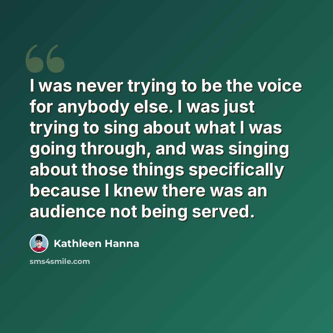 “I was never trying to be the voice for anybody else. I was just trying to sing about what I was going through, and was singing about those things specifically because I knew there was an audience not being served.” quote by Kathleen Hanna
