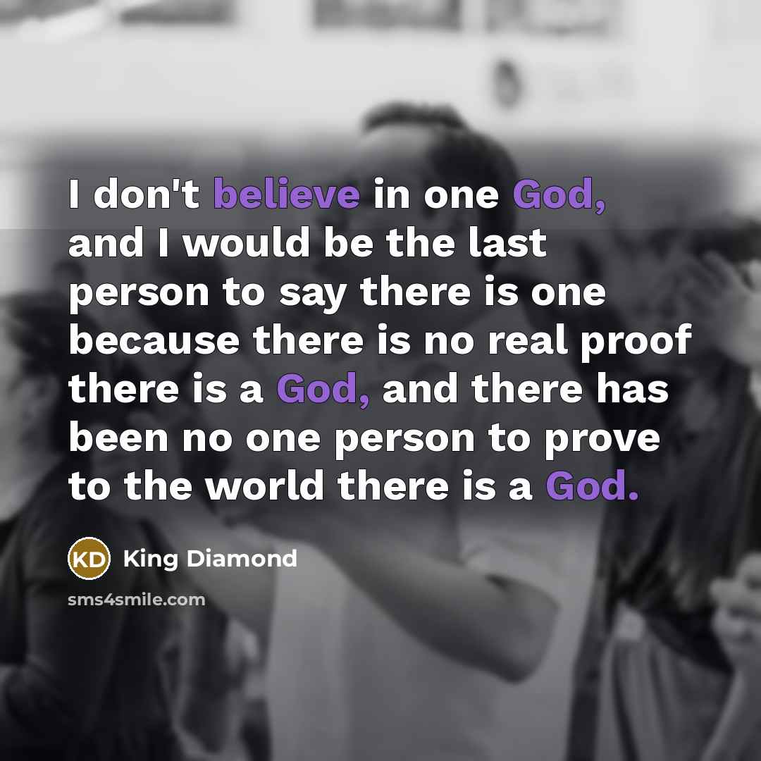 “I don't believe in one God, and I would be the last person to say there is one because there is no real proof there is a God, and there has been no one person to prove to the world there is a God.” quote by King Diamond