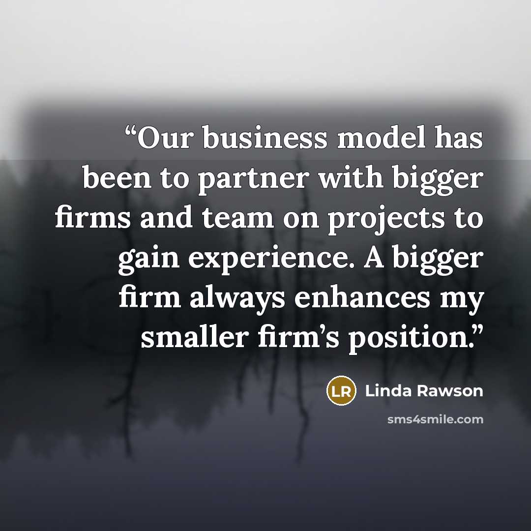 “Our business model has been to partner with bigger firms and team on projects to gain experience. A bigger firm always enhances my smaller firm’s position.” quote by Linda Rawson