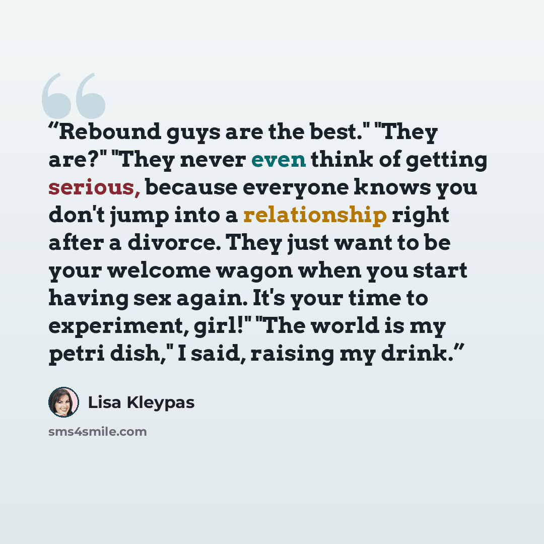 “Rebound guys are the best." "They are?" "They never even think of getting serious, because everyone knows you don't jump into a relationship right after a divorce. They just want to be your welcome wagon when you start having sex again. It's your time to experiment, girl!" "The world is my petri…” quote by Lisa Kleypas