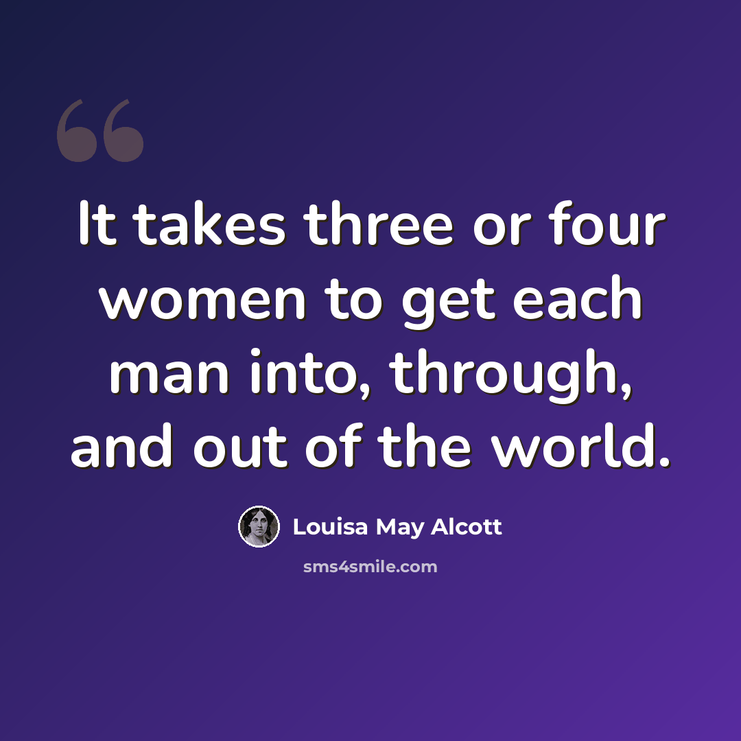 “It takes three or four women to get each man into, through, and out of the world.” quote by Louisa May Alcott