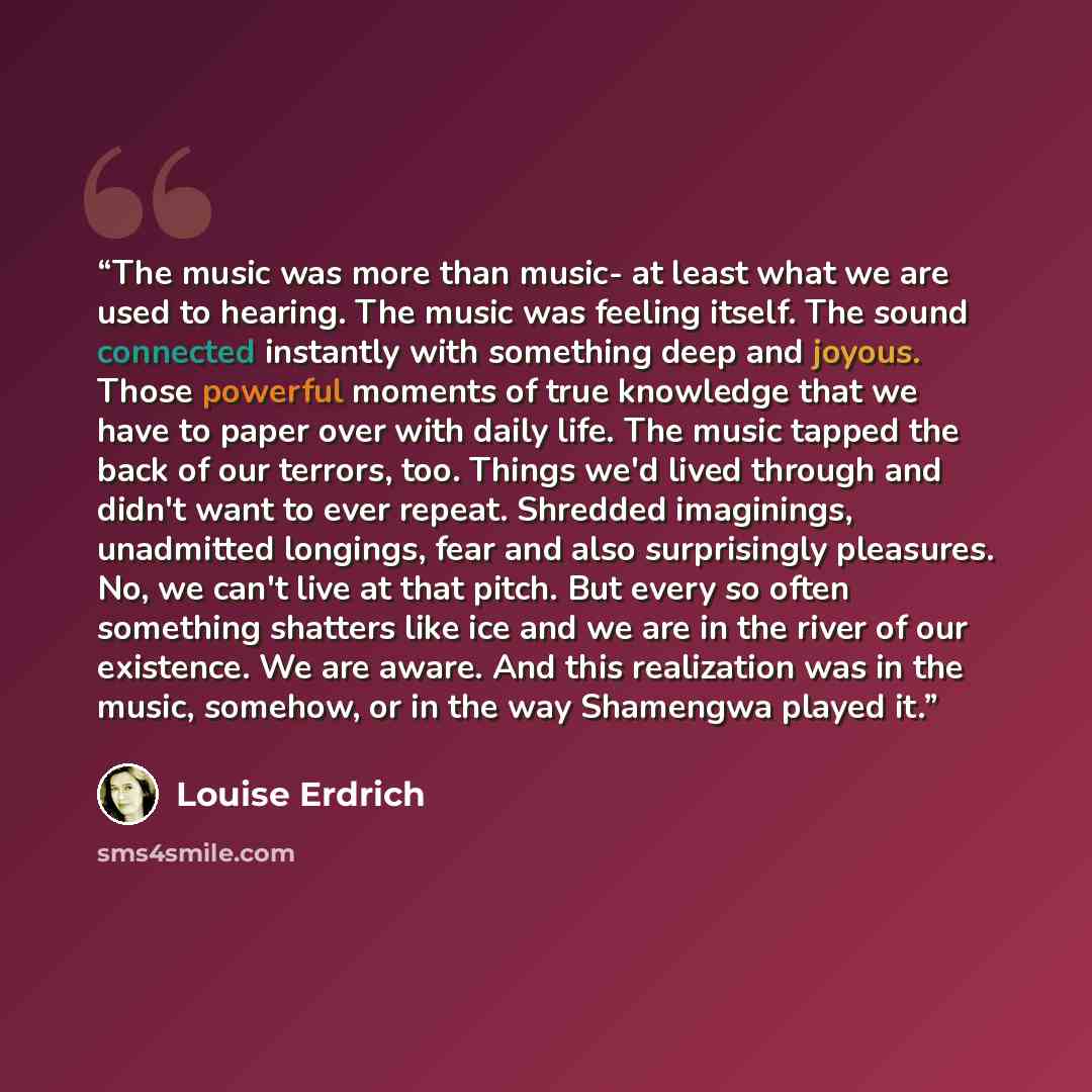 “The music was more than music- at least what we are used to hearing. The music was feeling itself. The sound connected instantly with something deep and joyous. Those powerful moments of true knowledge that we have to paper over with daily life. The music tapped the back of our terrors, too…” quote by Louise Erdrich