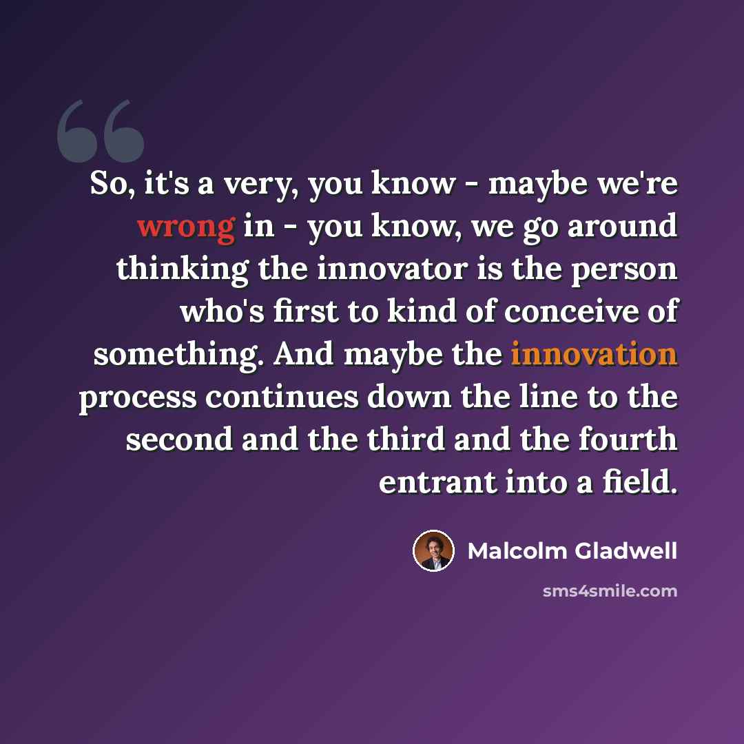 “So, it's a very, you know - maybe we're wrong in - you know, we go around thinking the innovator is the person who's first to kind of conceive of something. And maybe the innovation process continues down the line to the second and the third and the fourth entrant into a field.” quote by Malcolm Gladwell