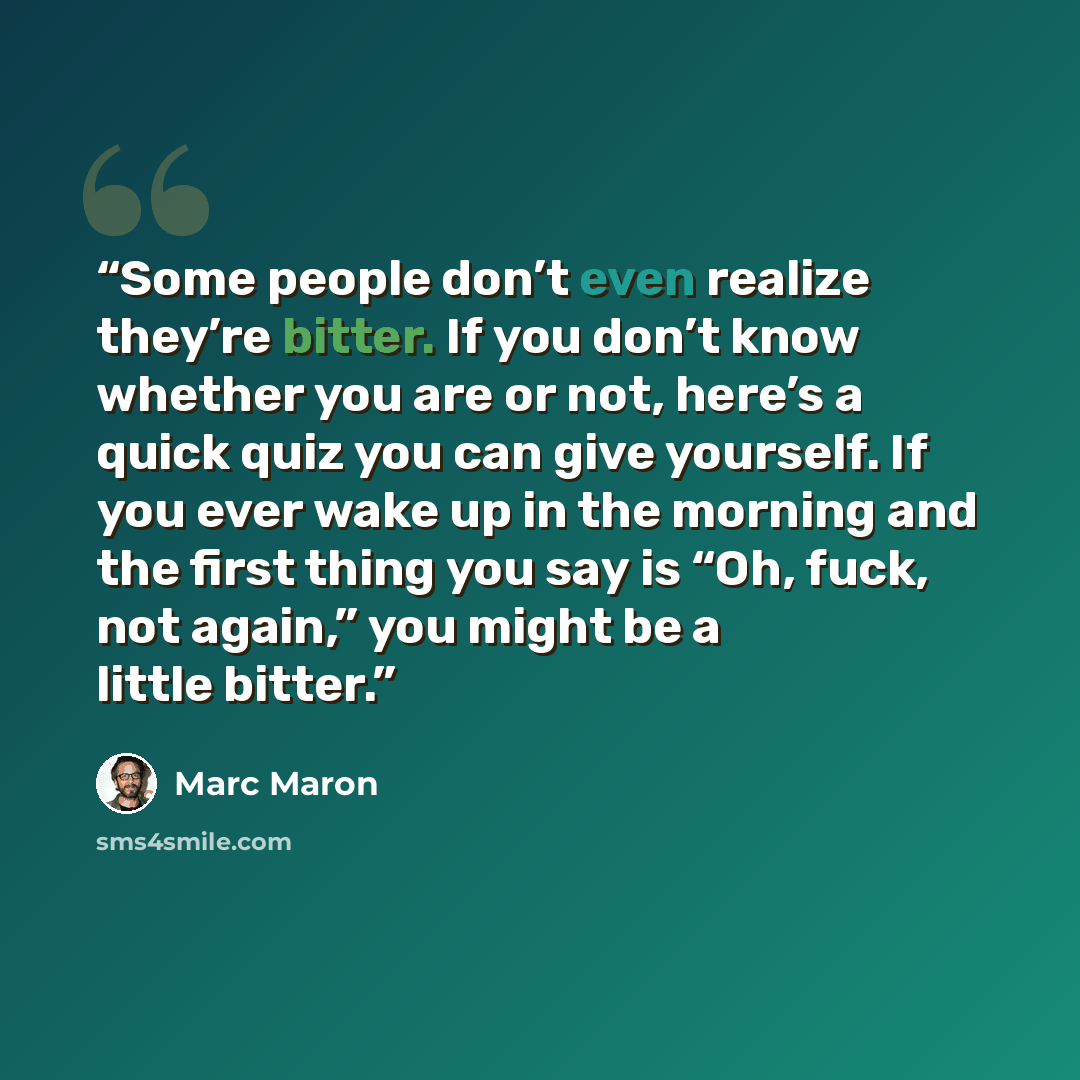 “Some people don’t even realize they’re bitter. If you don’t know whether you are or not, here’s a quick quiz you can give yourself. If you ever wake up in the morning and the first thing you say is “Oh, fuck, not again,” you might be a little bitter.” quote by Marc Maron