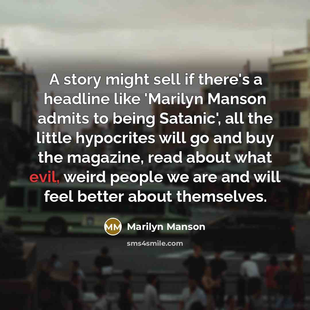 “A story might sell if there's a headline like 'Marilyn Manson admits to being Satanic', all the little hypocrites will go and buy the magazine, read about what evil, weird people we are and will feel better about themselves.” quote by Marilyn Manson