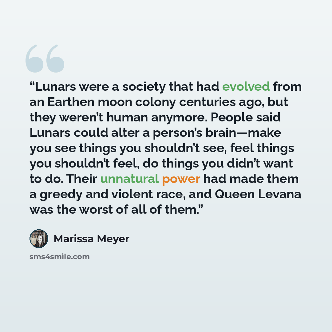 “Lunars were a society that had evolved from an Earthen moon colony centuries ago, but they weren’t human anymore. People said Lunars could alter a person’s brain—make you see things you shouldn’t see, feel things you shouldn’t feel, do things you didn’t want to do. Their unnatural power had made…” quote by Marissa Meyer
